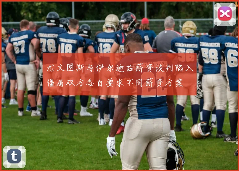 尤文图斯与伊尔迪兹薪资谈判陷入僵局双方各自要求不同薪资方案