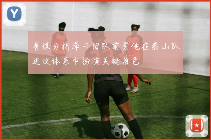 鲁媒分析泽卡留队前景他在泰山队进攻体系中扮演关键角色