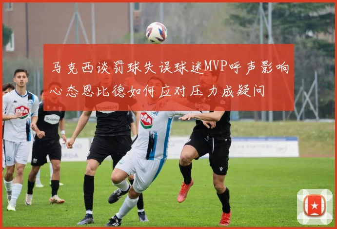 马克西谈罚球失误球迷MVP呼声影响心态恩比德如何应对压力成疑问