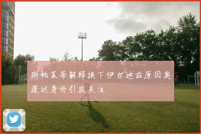 斯帕莱蒂解释换下伊尔迪兹原因奥蓬达身价引发关注