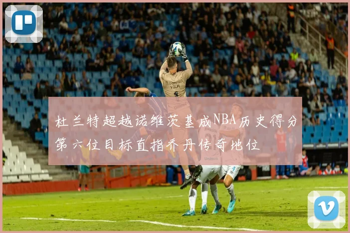 杜兰特超越诺维茨基成NBA历史得分第六位目标直指乔丹传奇地位