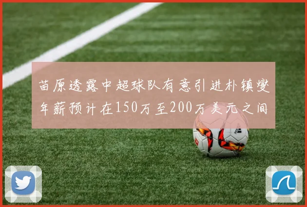苗原透露中超球队有意引进朴镇燮年薪预计在150万至200万美元之间